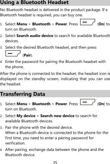 35 Using a Bluetooth Headset No Bluetooth headset is delivered in the product package. If a Bluetooth headset is required, you can buy one. 1. Select Menu &gt; Bluetooth &gt; Power. Press   (On) to turn on Bluetooth. 2. Select Search audio device to search for available Bluetooth devices. 3. Select the desired Bluetooth headset, and then press  (Pair). 4. Enter the password for pairing the Bluetooth headset with the phone. After the phone is connected to the headset, the headset icon is displayed on the standby screen, indicating that you can use the headset. Transferring Data 1. Select Menu &gt; Bluetooth &gt; Power. Press   (On) to turn on Bluetooth. 2. Select My device &gt; Search new device to search for available Bluetooth devices. 3. Pair the phone with the desired device. When a Bluetooth device is connected to the phone for the first time, you need to enter a pairing password for verification. 4. After pairing, exchange data between the phone and the Bluetooth device. 