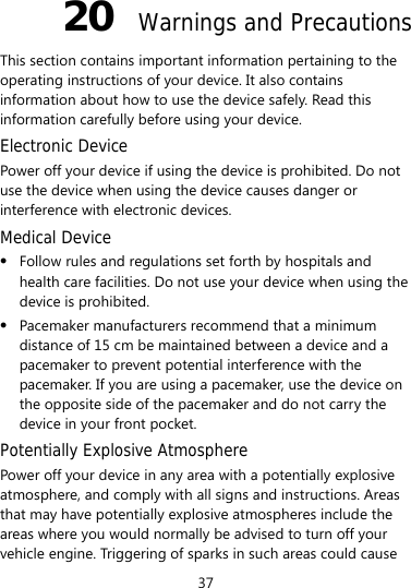 37 20  Warnings and Precautions This section contains important information pertaining to the operating instructions of your device. It also contains information about how to use the device safely. Read this information carefully before using your device. Electronic Device Power off your device if using the device is prohibited. Do not use the device when using the device causes danger or interference with electronic devices. Medical Device  Follow rules and regulations set forth by hospitals and health care facilities. Do not use your device when using the device is prohibited.  Pacemaker manufacturers recommend that a minimum distance of 15 cm be maintained between a device and a pacemaker to prevent potential interference with the pacemaker. If you are using a pacemaker, use the device on the opposite side of the pacemaker and do not carry the device in your front pocket. Potentially Explosive Atmosphere Power off your device in any area with a potentially explosive atmosphere, and comply with all signs and instructions. Areas that may have potentially explosive atmospheres include the areas where you would normally be advised to turn off your vehicle engine. Triggering of sparks in such areas could cause 
