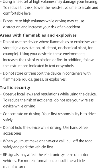 • Using a headset at high volumes may damage your hearing. To reduce this risk, lower the headset volume to a safe and comfortable level.• Exposure to high volumes while driving may cause distraction and increase your risk of an accident.Areas with flammables and explosives• Do not use the device where flammables or explosives are stored (in a gas station, oil depot, or chemical plant, for example). Using your device in these environments increases the risk of explosion or fire. In addition, follow the instructions indicated in text or symbols.• Do not store or transport the device in containers with flammable liquids, gases, or explosives.Traffic security• Observe local laws and regulations while using the device. To reduce the risk of accidents, do not use your wireless device while driving.• Concentrate on driving. Your first responsibility is to drive safely.• Do not hold the device while driving. Use hands-free accessories.• When you must make or answer a call, pull off the road safely and park the vehicle first. • RF signals may affect the electronic systems of motor vehicles. For more information, consult the vehicle manufacturer.