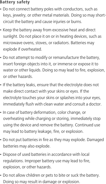 Battery safety• Do not connect battery poles with conductors, such as keys, jewelry, or other metal materials. Doing so may short-circuit the battery and cause injuries or burns.• Keep the battery away from excessive heat and direct sunlight. Do not place it on or in heating devices, such as microwave ovens, stoves, or radiators. Batteries may explode if overheated.• Do not attempt to modify or remanufacture the battery, insert foreign objects into it, or immerse or expose it to water or other liquids. Doing so may lead to fire, explosion, or other hazards.• If the battery leaks, ensure that the electrolyte does not make direct contact with your skins or eyes. If the electrolyte touches your skins or splashes into your eyes, immediately flush with clean water and consult a doctor.• In case of battery deformation, color change, or overheating while charging or storing, immediately stop using the device and remove the battery. Continued use may lead to battery leakage, fire, or explosion.• Do not put batteries in fire as they may explode. Damaged batteries may also explode.• Dispose of used batteries in accordance with local regulations. Improper battery use may lead to fire, explosion, or other hazards.• Do not allow children or pets to bite or suck the battery. Doing so may result in damage or explosion.