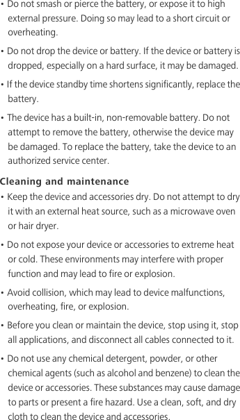 • Do not smash or pierce the battery, or expose it to high external pressure. Doing so may lead to a short circuit or overheating. • Do not drop the device or battery. If the device or battery is dropped, especially on a hard surface, it may be damaged. • If the device standby time shortens significantly, replace the battery.• The device has a built-in, non-removable battery. Do not attempt to remove the battery, otherwise the device may be damaged. To replace the battery, take the device to an authorized service center. Cleaning and maintenance• Keep the device and accessories dry. Do not attempt to dry it with an external heat source, such as a microwave oven or hair dryer. • Do not expose your device or accessories to extreme heat or cold. These environments may interfere with proper function and may lead to fire or explosion. • Avoid collision, which may lead to device malfunctions, overheating, fire, or explosion. • Before you clean or maintain the device, stop using it, stop all applications, and disconnect all cables connected to it.• Do not use any chemical detergent, powder, or other chemical agents (such as alcohol and benzene) to clean the device or accessories. These substances may cause damage to parts or present a fire hazard. Use a clean, soft, and dry cloth to clean the device and accessories.