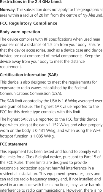 Restrictions in the 2.4 GHz band:Norway: This subsection does not apply for the geographical area within a radius of 20 km from the centre of Ny-Ålesund.FCC Regulatory ComplianceBody worn operationThe device complies with RF specifications when used near your ear or at a distance of 1.5 cm from your body. Ensure that the device accessories, such as a device case and device holster, are not composed of metal components. Keep the device away from your body to meet the distance requirement.Certification information (SAR)This device is also designed to meet the requirements for exposure to radio waves established by the Federal Communications Commission (USA).The SAR limit adopted by the USA is 1.6 W/kg averaged over one gram of tissue. The highest SAR value reported to the FCC for this device type complies with this limit.The highest SAR value reported to the FCC for this device type when using at the ear is 1.152 W/kg, and when properly worn on the body is 0.431 W/kg, and when using the Wi-Fi hotspot function is 1.085 W/Kg.FCC statementThis equipment has been tested and found to comply with the limits for a Class B digital device, pursuant to Part 15 of the FCC Rules. These limits are designed to provide reasonable protection against harmful interference in a residential installation. This equipment generates, uses and can radiate radio frequency energy and, if not installed and used in accordance with the instructions, may cause harmful interference to radio communications. However, there is no 