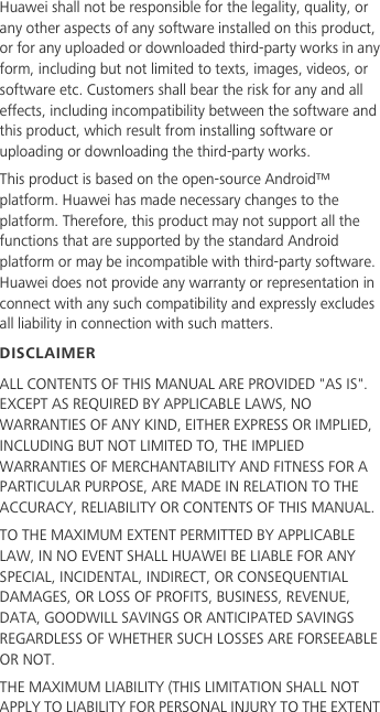 Huawei shall not be responsible for the legality, quality, or any other aspects of any software installed on this product, or for any uploaded or downloaded third-party works in any form, including but not limited to texts, images, videos, or software etc. Customers shall bear the risk for any and all effects, including incompatibility between the software and this product, which result from installing software or uploading or downloading the third-party works.This product is based on the open-source Android™ platform. Huawei has made necessary changes to the platform. Therefore, this product may not support all the functions that are supported by the standard Android platform or may be incompatible with third-party software. Huawei does not provide any warranty or representation in connect with any such compatibility and expressly excludes all liability in connection with such matters.DISCLAIMERALL CONTENTS OF THIS MANUAL ARE PROVIDED &quot;AS IS&quot;. EXCEPT AS REQUIRED BY APPLICABLE LAWS, NO WARRANTIES OF ANY KIND, EITHER EXPRESS OR IMPLIED, INCLUDING BUT NOT LIMITED TO, THE IMPLIED WARRANTIES OF MERCHANTABILITY AND FITNESS FOR A PARTICULAR PURPOSE, ARE MADE IN RELATION TO THE ACCURACY, RELIABILITY OR CONTENTS OF THIS MANUAL.TO THE MAXIMUM EXTENT PERMITTED BY APPLICABLE LAW, IN NO EVENT SHALL HUAWEI BE LIABLE FOR ANY SPECIAL, INCIDENTAL, INDIRECT, OR CONSEQUENTIAL DAMAGES, OR LOSS OF PROFITS, BUSINESS, REVENUE, DATA, GOODWILL SAVINGS OR ANTICIPATED SAVINGS REGARDLESS OF WHETHER SUCH LOSSES ARE FORSEEABLE OR NOT.THE MAXIMUM LIABILITY (THIS LIMITATION SHALL NOT APPLY TO LIABILITY FOR PERSONAL INJURY TO THE EXTENT 