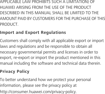 APPLICABLE LAW PROHIBITS SUCH A LIMITATION) OF HUAWEI ARISING FROM THE USE OF THE PRODUCT DESCRIBED IN THIS MANUAL SHALL BE LIMITED TO THE AMOUNT PAID BY CUSTOMERS FOR THE PURCHASE OF THIS PRODUCT.Import and Export RegulationsCustomers shall comply with all applicable export or import laws and regulations and be responsible to obtain all necessary governmental permits and licenses in order to export, re-export or import the product mentioned in this manual including the software and technical data therein.Privacy PolicyTo better understand how we protect your personal information, please see the privacy policy at http://consumer.huawei.com/privacy-policy.