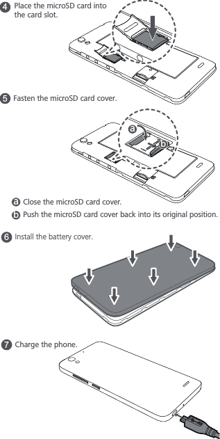 6Install the battery cover.7Charge the phone.4Place the microSD card into the card slot.5Fasten the microSD card cover. GHClose the microSD card cover. GHPush the microSD card cover back into its original position.