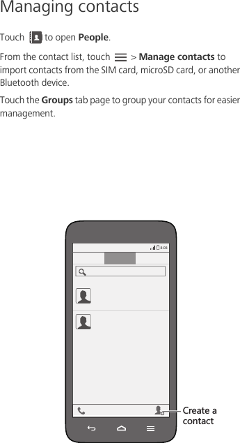Managing contactsTouch  to open People. From the contact list, touch   &gt; Manage contacts to import contacts from the SIM card, microSD card, or another Bluetooth device.Touch the Groups tab page to group your contacts for easier management. )XKGZKGIUTZGIZ