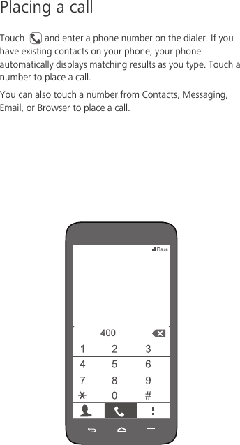 Placing a callTouch  and enter a phone number on the dialer. If you have existing contacts on your phone, your phone automatically displays matching results as you type. Touch a number to place a call. You can also touch a number from Contacts, Messaging, Email, or Browser to place a call. 400