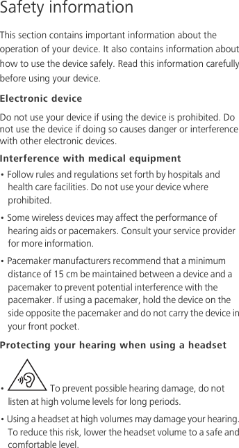 Safety informationThis section contains important information about the operation of your device. It also contains information about how to use the device safely. Read this information carefully before using your device.Electronic deviceDo not use your device if using the device is prohibited. Do not use the device if doing so causes danger or interference with other electronic devices.Interference with medical equipment• Follow rules and regulations set forth by hospitals and health care facilities. Do not use your device where prohibited.• Some wireless devices may affect the performance of hearing aids or pacemakers. Consult your service provider for more information.• Pacemaker manufacturers recommend that a minimum distance of 15 cm be maintained between a device and a pacemaker to prevent potential interference with the pacemaker. If using a pacemaker, hold the device on the side opposite the pacemaker and do not carry the device in your front pocket.Protecting your hearing when using a headset•   To prevent possible hearing damage, do not listen at high volume levels for long periods. • Using a headset at high volumes may damage your hearing. To reduce this risk, lower the headset volume to a safe and comfortable level.