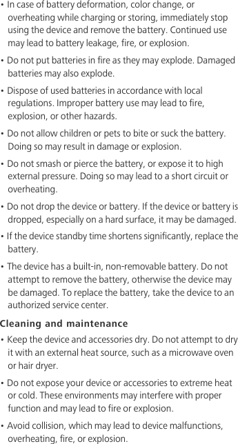 • In case of battery deformation, color change, or overheating while charging or storing, immediately stop using the device and remove the battery. Continued use may lead to battery leakage, fire, or explosion.• Do not put batteries in fire as they may explode. Damaged batteries may also explode.• Dispose of used batteries in accordance with local regulations. Improper battery use may lead to fire, explosion, or other hazards.• Do not allow children or pets to bite or suck the battery. Doing so may result in damage or explosion.• Do not smash or pierce the battery, or expose it to high external pressure. Doing so may lead to a short circuit or overheating. • Do not drop the device or battery. If the device or battery is dropped, especially on a hard surface, it may be damaged. • If the device standby time shortens significantly, replace the battery.• The device has a built-in, non-removable battery. Do not attempt to remove the battery, otherwise the device may be damaged. To replace the battery, take the device to an authorized service center. Cleaning and maintenance• Keep the device and accessories dry. Do not attempt to dry it with an external heat source, such as a microwave oven or hair dryer. • Do not expose your device or accessories to extreme heat or cold. These environments may interfere with proper function and may lead to fire or explosion. • Avoid collision, which may lead to device malfunctions, overheating, fire, or explosion. 