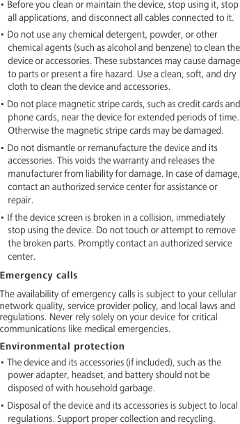• Before you clean or maintain the device, stop using it, stop all applications, and disconnect all cables connected to it.• Do not use any chemical detergent, powder, or other chemical agents (such as alcohol and benzene) to clean the device or accessories. These substances may cause damage to parts or present a fire hazard. Use a clean, soft, and dry cloth to clean the device and accessories.• Do not place magnetic stripe cards, such as credit cards and phone cards, near the device for extended periods of time. Otherwise the magnetic stripe cards may be damaged.• Do not dismantle or remanufacture the device and its accessories. This voids the warranty and releases the manufacturer from liability for damage. In case of damage, contact an authorized service center for assistance or repair.• If the device screen is broken in a collision, immediately stop using the device. Do not touch or attempt to remove the broken parts. Promptly contact an authorized service center. Emergency callsThe availability of emergency calls is subject to your cellular network quality, service provider policy, and local laws and regulations. Never rely solely on your device for critical communications like medical emergencies.Environmental protection• The device and its accessories (if included), such as the power adapter, headset, and battery should not be disposed of with household garbage.• Disposal of the device and its accessories is subject to local regulations. Support proper collection and recycling.