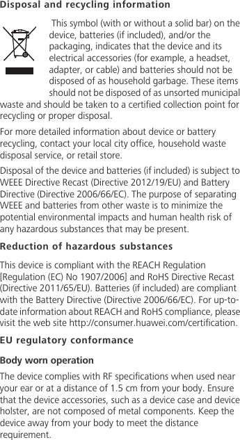 Disposal and recycling information This symbol (with or without a solid bar) on the device, batteries (if included), and/or the packaging, indicates that the device and its electrical accessories (for example, a headset, adapter, or cable) and batteries should not be disposed of as household garbage. These items should not be disposed of as unsorted municipal waste and should be taken to a certified collection point for recycling or proper disposal.For more detailed information about device or battery recycling, contact your local city office, household waste disposal service, or retail store.Disposal of the device and batteries (if included) is subject to WEEE Directive Recast (Directive 2012/19/EU) and Battery Directive (Directive 2006/66/EC). The purpose of separating WEEE and batteries from other waste is to minimize the potential environmental impacts and human health risk of any hazardous substances that may be present.Reduction of hazardous substancesThis device is compliant with the REACH Regulation [Regulation (EC) No 1907/2006] and RoHS Directive Recast (Directive 2011/65/EU). Batteries (if included) are compliant with the Battery Directive (Directive 2006/66/EC). For up-to-date information about REACH and RoHS compliance, please visit the web site http://consumer.huawei.com/certification.EU regulatory conformanceBody worn operationThe device complies with RF specifications when used near your ear or at a distance of 1.5 cm from your body. Ensure that the device accessories, such as a device case and device holster, are not composed of metal components. Keep the device away from your body to meet the distance requirement.