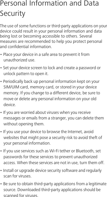 Personal Information and Data SecurityThe use of some functions or third-party applications on your device could result in your personal information and data being lost or becoming accessible to others. Several measures are recommended to help you protect personal and confidential information.• Place your device in a safe area to prevent it from unauthorized use.• Set your device screen to lock and create a password or unlock pattern to open it.• Periodically back up personal information kept on your SIM/UIM card, memory card, or stored in your device memory. If you change to a different device, be sure to move or delete any personal information on your old device.• If you are worried about viruses when you receive messages or emails from a stranger, you can delete them without opening them.• If you use your device to browse the Internet, avoid websites that might pose a security risk to avoid theft of your personal information.• If you use services such as Wi-Fi tether or Bluetooth, set passwords for these services to prevent unauthorized access. When these services are not in use, turn them off.• Install or upgrade device security software and regularly scan for viruses.• Be sure to obtain third-party applications from a legitimate source. Downloaded third-party applications should be scanned for viruses.