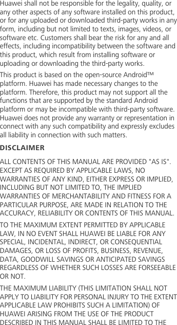 Huawei shall not be responsible for the legality, quality, or any other aspects of any software installed on this product, or for any uploaded or downloaded third-party works in any form, including but not limited to texts, images, videos, or software etc. Customers shall bear the risk for any and all effects, including incompatibility between the software and this product, which result from installing software or uploading or downloading the third-party works.This product is based on the open-source Android™ platform. Huawei has made necessary changes to the platform. Therefore, this product may not support all the functions that are supported by the standard Android platform or may be incompatible with third-party software. Huawei does not provide any warranty or representation in connect with any such compatibility and expressly excludes all liability in connection with such matters.DISCLAIMERALL CONTENTS OF THIS MANUAL ARE PROVIDED &quot;AS IS&quot;. EXCEPT AS REQUIRED BY APPLICABLE LAWS, NO WARRANTIES OF ANY KIND, EITHER EXPRESS OR IMPLIED, INCLUDING BUT NOT LIMITED TO, THE IMPLIED WARRANTIES OF MERCHANTABILITY AND FITNESS FOR A PARTICULAR PURPOSE, ARE MADE IN RELATION TO THE ACCURACY, RELIABILITY OR CONTENTS OF THIS MANUAL.TO THE MAXIMUM EXTENT PERMITTED BY APPLICABLE LAW, IN NO EVENT SHALL HUAWEI BE LIABLE FOR ANY SPECIAL, INCIDENTAL, INDIRECT, OR CONSEQUENTIAL DAMAGES, OR LOSS OF PROFITS, BUSINESS, REVENUE, DATA, GOODWILL SAVINGS OR ANTICIPATED SAVINGS REGARDLESS OF WHETHER SUCH LOSSES ARE FORSEEABLE OR NOT.THE MAXIMUM LIABILITY (THIS LIMITATION SHALL NOT APPLY TO LIABILITY FOR PERSONAL INJURY TO THE EXTENT APPLICABLE LAW PROHIBITS SUCH A LIMITATION) OF HUAWEI ARISING FROM THE USE OF THE PRODUCT DESCRIBED IN THIS MANUAL SHALL BE LIMITED TO THE 