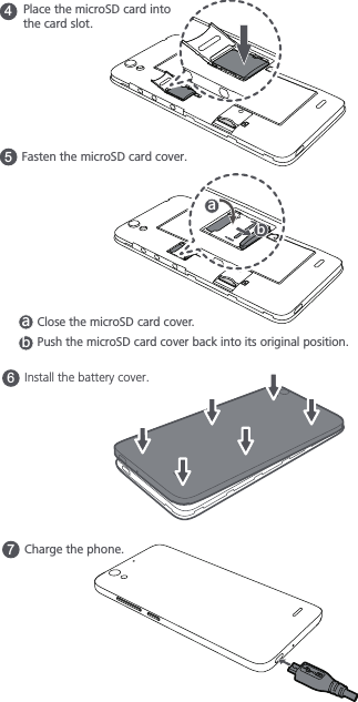 6Install the battery cover.7Charge the phone.4Place the microSD card into the card slot.5Fasten the microSD card cover. GHClose the microSD card cover. GHPush the microSD card cover back into its original position.