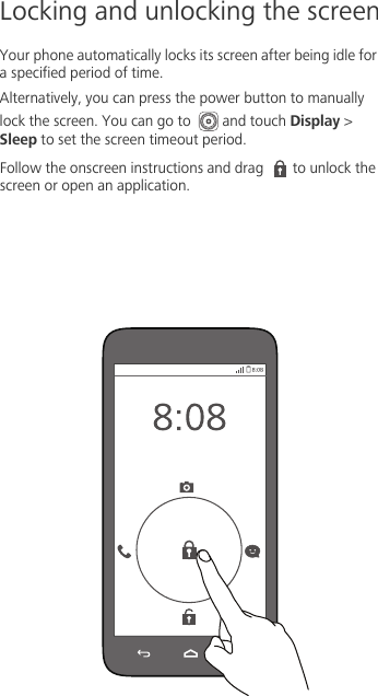 Locking and unlocking the screenYour phone automatically locks its screen after being idle for a specified period of time. Alternatively, you can press the power button to manually lock the screen. You can go to  and touch Display &gt; Sleep to set the screen timeout period. Follow the onscreen instructions and drag  to unlock the screen or open an application.