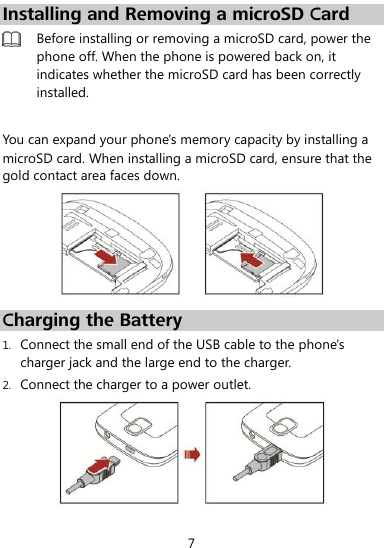  7 Installing and Removing a microSD Card  Before installing or removing a microSD card, power the phone off. When the phone is powered back on, it indicates whether the microSD card has been correctly installed.   You can expand your phone&apos;s memory capacity by installing a microSD card. When installing a microSD card, ensure that the gold contact area faces down.    Charging the Battery 1. Connect the small end of the USB cable to the phone&apos;s charger jack and the large end to the charger. 2. Connect the charger to a power outlet.    