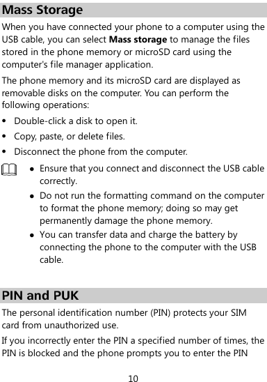  10 Mass Storage When you have connected your phone to a computer using the USB cable, you can select Mass storage to manage the files stored in the phone memory or microSD card using the computer&apos;s file manager application. The phone memory and its microSD card are displayed as removable disks on the computer. You can perform the following operations:  Double-click a disk to open it.  Copy, paste, or delete files.  Disconnect the phone from the computer.   Ensure that you connect and disconnect the USB cable correctly.  Do not run the formatting command on the computer to format the phone memory; doing so may get permanently damage the phone memory.  You can transfer data and charge the battery by connecting the phone to the computer with the USB cable.    PIN and PUK   The personal identification number (PIN) protects your SIM card from unauthorized use.   If you incorrectly enter the PIN a specified number of times, the PIN is blocked and the phone prompts you to enter the PIN 