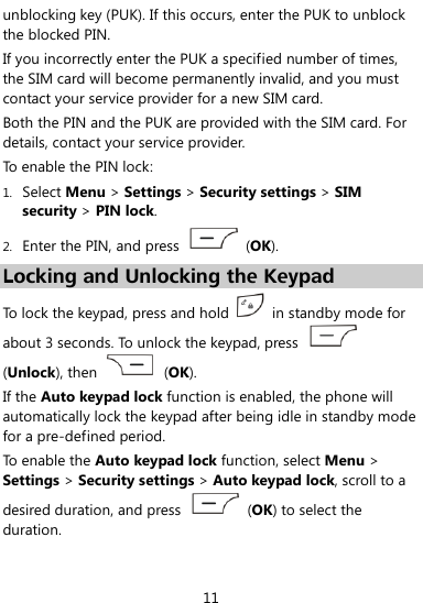  11 unblocking key (PUK). If this occurs, enter the PUK to unblock the blocked PIN.   If you incorrectly enter the PUK a specified number of times, the SIM card will become permanently invalid, and you must contact your service provider for a new SIM card.   Both the PIN and the PUK are provided with the SIM card. For details, contact your service provider. To enable the PIN lock: 1. Select Menu &gt; Settings &gt; Security settings &gt; SIM security &gt; PIN lock. 2. Enter the PIN, and press    (OK). Locking and Unlocking the Keypad To lock the keypad, press and hold    in standby mode for about 3 seconds. To unlock the keypad, press   (Unlock), then    (OK). If the Auto keypad lock function is enabled, the phone will automatically lock the keypad after being idle in standby mode for a pre-defined period.   To enable the Auto keypad lock function, select Menu &gt; Settings &gt; Security settings &gt; Auto keypad lock, scroll to a desired duration, and press    (OK) to select the duration. 