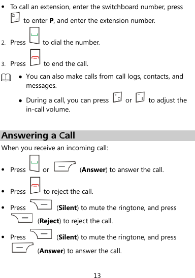  13  To call an extension, enter the switchboard number, press   to enter P, and enter the extension number. 2. Press    to dial the number. 3. Press    to end the call.   You can also make calls from call logs, contacts, and messages.  During a call, you can press    or    to adjust the in-call volume.  Answering a Call When you receive an incoming call:  Press    or    (Answer) to answer the call.  Press    to reject the call.  Press    (Silent) to mute the ringtone, and press   (Reject) to reject the call.    Press    (Silent) to mute the ringtone, and press   (Answer) to answer the call. 