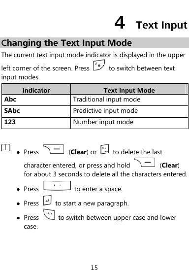  15 4  Text Input Changing the Text Input Mode The current text input mode indicator is displayed in the upper left corner of the screen. Press    to switch between text input modes. Indicator Text Input Mode Abc Traditional input mode SAbc Predictive input mode 123 Number input mode    Press    (Clear) or    to delete the last character entered, or press and hold    (Clear) for about 3 seconds to delete all the characters entered.  Press    to enter a space.  Press    to start a new paragraph.  Press    to switch between upper case and lower case.  