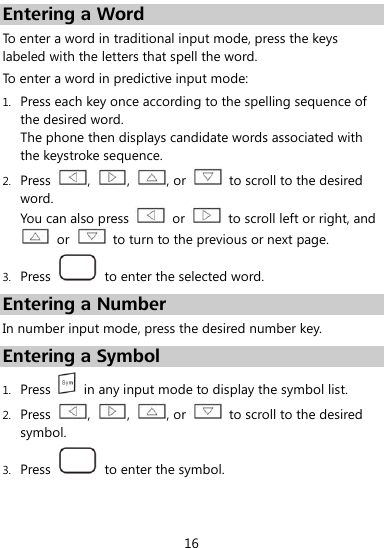  16 Entering a Word To enter a word in traditional input mode, press the keys labeled with the letters that spell the word.   To enter a word in predictive input mode: 1. Press each key once according to the spelling sequence of the desired word. The phone then displays candidate words associated with the keystroke sequence. 2. Press  ,  ,  , or    to scroll to the desired word. You can also press    or    to scroll left or right, and   or    to turn to the previous or next page. 3. Press    to enter the selected word. Entering a Number In number input mode, press the desired number key. Entering a Symbol 1. Press    in any input mode to display the symbol list. 2. Press  ,  ,  , or    to scroll to the desired symbol. 3. Press    to enter the symbol. 