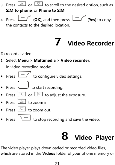 21 3. Press   or    to scroll to the desired option, such as SIM to phone, or Phone to SIM. 4. Press    (OK), and then press    (Yes) to copy the contacts to the desired location. 7  Video Recorder To record a video: 1. Select Menu &gt; Multimedia &gt; Video recorder. In video recording mode:  Press    to configure video settings.  Press    to start recording.  Press    or    to adjust the exposure.  Press    to zoom in.  Press    to zoom out.  Press    to stop recording and save the video. 8  Video  Player The video player plays downloaded or recorded video files, which are stored in the Videos folder of your phone memory or 
