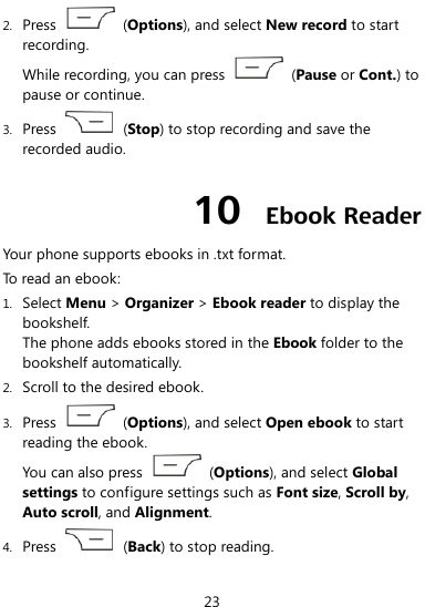  23 2. Press    (Options), and select New record to start recording. While recording, you can press    (Pause or Cont.) to pause or continue. 3. Press    (Stop) to stop recording and save the recorded audio. 10  Ebook Reader Your phone supports ebooks in .txt format. To read an ebook: 1. Select Menu &gt; Organizer &gt; Ebook reader to display the bookshelf. The phone adds ebooks stored in the Ebook folder to the bookshelf automatically. 2. Scroll to the desired ebook. 3. Press    (Options), and select Open ebook to start reading the ebook.   You can also press    (Options), and select Global settings to configure settings such as Font size, Scroll by, Auto scroll, and Alignment. 4. Press    (Back) to stop reading. 