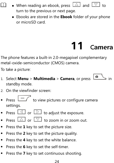  24   When reading an ebook, press    and    to turn to the previous or next page.    Ebooks are stored in the Ebook folder of your phone or microSD card.    11  Camera The phone features a built-in 2.0-megapixel complementary metal-oxide-semiconductor (CMOS) camera. To take a picture: 1. Select Menu &gt; Multimedia &gt; Camera, or press    in standby mode. 2. On the viewfinder screen:  Press    to view pictures or configure camera settings.  Press    or    to adjust the exposure.  Press    or    to zoom in or zoom out.  Press the 1 key to set the picture size.  Press the 2 key to set the picture quality.  Press the 4 key to set the white balance.    Press the 6 key to set the self-timer.    Press the 7 key to set continuous shooting. 