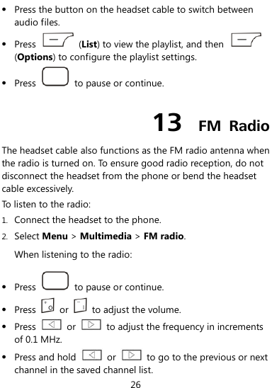  26  Press the button on the headset cable to switch between audio files.  Press    (List) to view the playlist, and then   (Options) to configure the playlist settings.  Press    to pause or continue. 13  FM  Radio The headset cable also functions as the FM radio antenna when the radio is turned on. To ensure good radio reception, do not disconnect the headset from the phone or bend the headset cable excessively. To listen to the radio:   1. Connect the headset to the phone. 2. Select Menu &gt; Multimedia &gt; FM radio. When listening to the radio:  Press    to pause or continue.  Press    or    to adjust the volume.  Press    or    to adjust the frequency in increments of 0.1 MHz.  Press and hold    or    to go to the previous or next channel in the saved channel list. 