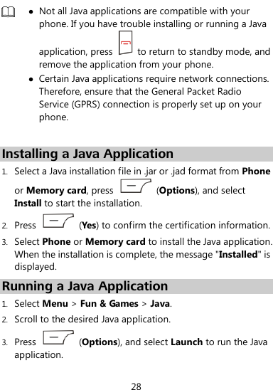  28   Not all Java applications are compatible with your phone. If you have trouble installing or running a Java application, press    to return to standby mode, and remove the application from your phone.  Certain Java applications require network connections. Therefore, ensure that the General Packet Radio Service (GPRS) connection is properly set up on your phone.  Installing a Java Application 1. Select a Java installation file in .jar or .jad format from Phone or Memory card, press    (Options), and select Install to start the installation. 2. Press    (Yes) to confirm the certification information. 3. Select Phone or Memory card to install the Java application. When the installation is complete, the message &quot;Installed&quot; is displayed. Running a Java Application   1. Select Menu &gt; Fun &amp; Games &gt; Java. 2. Scroll to the desired Java application.   3. Press    (Options), and select Launch to run the Java application. 
