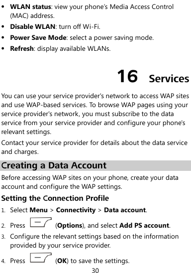  30  WLAN status: view your phone’s Media Access Control (MAC) address.  Disable WLAN: turn off Wi-Fi.  Power Save Mode: select a power saving mode.  Refresh: display available WLANs. 16  Services You can use your service provider&apos;s network to access WAP sites and use WAP-based services. To browse WAP pages using your service provider&apos;s network, you must subscribe to the data service from your service provider and configure your phone&apos;s relevant settings. Contact your service provider for details about the data service and charges. Creating a Data Account Before accessing WAP sites on your phone, create your data account and configure the WAP settings. Setting the Connection Profile 1. Select Menu &gt; Connectivity &gt; Data account. 2. Press    (Options), and select Add PS account.   3. Configure the relevant settings based on the information provided by your service provider. 4. Press    (OK) to save the settings. 