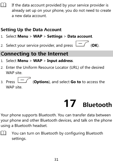  31  If the data account provided by your service provider is already set up on your phone, you do not need to create a new data account.  Setting Up the Data Account 1. Select Menu &gt; WAP &gt; Settings &gt; Data account. 2. Select your service provider, and press    (OK). Connecting to the Internet 1. Select Menu &gt; WAP &gt; Input address. 2. Enter the Uniform Resource Locator (URL) of the desired WAP site. 3. Press    (Options), and select Go to to access the WAP site. 17  Bluetooth Your phone supports Bluetooth. You can transfer data between your phone and other Bluetooth devices, and talk on the phone using a Bluetooth headset.  You can turn on Bluetooth by configuring Bluetooth settings.    