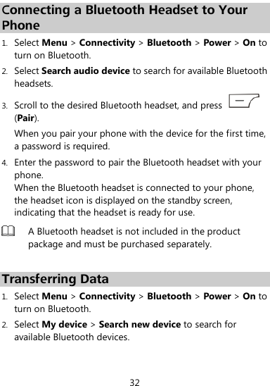 32 Connecting a Bluetooth Headset to Your Phone 1. Select Menu &gt; Connectivity &gt; Bluetooth &gt; Power &gt; On to turn on Bluetooth. 2. Select Search audio device to search for available Bluetooth headsets. 3. Scroll to the desired Bluetooth headset, and press   (Pair). When you pair your phone with the device for the first time, a password is required. 4. Enter the password to pair the Bluetooth headset with your phone. When the Bluetooth headset is connected to your phone, the headset icon is displayed on the standby screen, indicating that the headset is ready for use.  A Bluetooth headset is not included in the product package and must be purchased separately.    Transferring Data 1. Select Menu &gt; Connectivity &gt; Bluetooth &gt; Power &gt; On to turn on Bluetooth. 2. Select My device &gt; Search new device to search for available Bluetooth devices.   