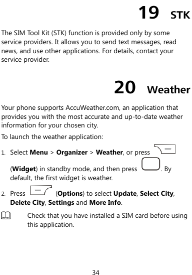  34 19  STK The SIM Tool Kit (STK) function is provided only by some service providers. It allows you to send text messages, read news, and use other applications. For details, contact your service provider. 20  Weather Your phone supports AccuWeather.com, an application that provides you with the most accurate and up-to-date weather information for your chosen city. To launch the weather application: 1. Select Menu &gt; Organizer &gt; Weather, or press   (Widget) in standby mode, and then press  . By default, the first widget is weather. 2. Press    (Options) to select Update, Select City, Delete City, Settings and More Info.  Check that you have installed a SIM card before using this application.  
