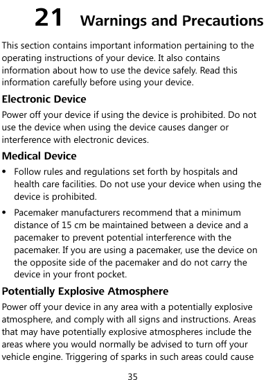  35 21  Warnings and Precautions This section contains important information pertaining to the operating instructions of your device. It also contains information about how to use the device safely. Read this information carefully before using your device. Electronic Device Power off your device if using the device is prohibited. Do not use the device when using the device causes danger or interference with electronic devices. Medical Device  Follow rules and regulations set forth by hospitals and health care facilities. Do not use your device when using the device is prohibited.  Pacemaker manufacturers recommend that a minimum distance of 15 cm be maintained between a device and a pacemaker to prevent potential interference with the pacemaker. If you are using a pacemaker, use the device on the opposite side of the pacemaker and do not carry the device in your front pocket. Potentially Explosive Atmosphere Power off your device in any area with a potentially explosive atmosphere, and comply with all signs and instructions. Areas that may have potentially explosive atmospheres include the areas where you would normally be advised to turn off your vehicle engine. Triggering of sparks in such areas could cause 