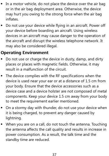  37  In a motor vehicle, do not place the device over the air bag or in the air bag deployment area. Otherwise, the device may hurt you owing to the strong force when the air bag inflates.  Do not use your device while flying in an aircraft. Power off your device before boarding an aircraft. Using wireless devices in an aircraft may cause danger to the operation of the aircraft and disrupt the wireless telephone network. It may also be considered illegal.   Operating Environment  Do not use or charge the device in dusty, damp, and dirty places or places with magnetic fields. Otherwise, it may result in a malfunction of the circuit.  The device complies with the RF specifications when the device is used near your ear or at a distance of 1.5 cm from your body. Ensure that the device accessories such as a device case and a device holster are not composed of metal components. Keep your device 1.5 cm away from your body to meet the requirement earlier mentioned.  On a stormy day with thunder, do not use your device when it is being charged, to prevent any danger caused by lightning.  When you are on a call, do not touch the antenna. Touching the antenna affects the call quality and results in increase in power consumption. As a result, the talk time and the standby time are reduced. 
