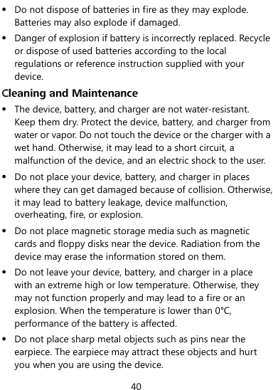  40  Do not dispose of batteries in fire as they may explode. Batteries may also explode if damaged.  Danger of explosion if battery is incorrectly replaced. Recycle or dispose of used batteries according to the local regulations or reference instruction supplied with your device. Cleaning and Maintenance  The device, battery, and charger are not water-resistant. Keep them dry. Protect the device, battery, and charger from water or vapor. Do not touch the device or the charger with a wet hand. Otherwise, it may lead to a short circuit, a malfunction of the device, and an electric shock to the user.  Do not place your device, battery, and charger in places where they can get damaged because of collision. Otherwise, it may lead to battery leakage, device malfunction, overheating, fire, or explosion.    Do not place magnetic storage media such as magnetic cards and floppy disks near the device. Radiation from the device may erase the information stored on them.  Do not leave your device, battery, and charger in a place with an extreme high or low temperature. Otherwise, they may not function properly and may lead to a fire or an explosion. When the temperature is lower than 0°C, performance of the battery is affected.  Do not place sharp metal objects such as pins near the earpiece. The earpiece may attract these objects and hurt you when you are using the device. 