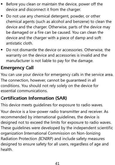  41  Before you clean or maintain the device, power off the device and disconnect it from the charger.    Do not use any chemical detergent, powder, or other chemical agents (such as alcohol and benzene) to clean the device and the charger. Otherwise, parts of the device may be damaged or a fire can be caused. You can clean the device and the charger with a piece of damp and soft antistatic cloth.  Do not dismantle the device or accessories. Otherwise, the warranty on the device and accessories is invalid and the manufacturer is not liable to pay for the damage. Emergency Call You can use your device for emergency calls in the service area. The connection, however, cannot be guaranteed in all conditions. You should not rely solely on the device for essential communications. Certification Information (SAR) This device meets guidelines for exposure to radio waves. Your device is a low-power radio transmitter and receiver. As recommended by international guidelines, the device is designed not to exceed the limits for exposure to radio waves. These guidelines were developed by the independent scientific organization International Commission on Non-Ionizing Radiation Protection (ICNIRP) and include safety measures designed to ensure safety for all users, regardless of age and health.   