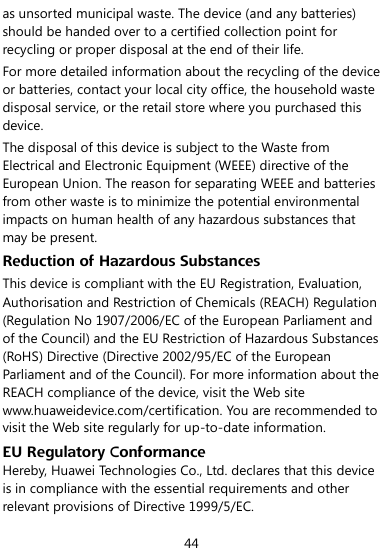  44 as unsorted municipal waste. The device (and any batteries) should be handed over to a certified collection point for recycling or proper disposal at the end of their life. For more detailed information about the recycling of the device or batteries, contact your local city office, the household waste disposal service, or the retail store where you purchased this device. The disposal of this device is subject to the Waste from Electrical and Electronic Equipment (WEEE) directive of the European Union. The reason for separating WEEE and batteries from other waste is to minimize the potential environmental impacts on human health of any hazardous substances that may be present. Reduction of Hazardous Substances This device is compliant with the EU Registration, Evaluation, Authorisation and Restriction of Chemicals (REACH) Regulation (Regulation No 1907/2006/EC of the European Parliament and of the Council) and the EU Restriction of Hazardous Substances (RoHS) Directive (Directive 2002/95/EC of the European Parliament and of the Council). For more information about the REACH compliance of the device, visit the Web site www.huaweidevice.com/certification. You are recommended to visit the Web site regularly for up-to-date information. EU Regulatory Conformance Hereby, Huawei Technologies Co., Ltd. declares that this device is in compliance with the essential requirements and other relevant provisions of Directive 1999/5/EC. 