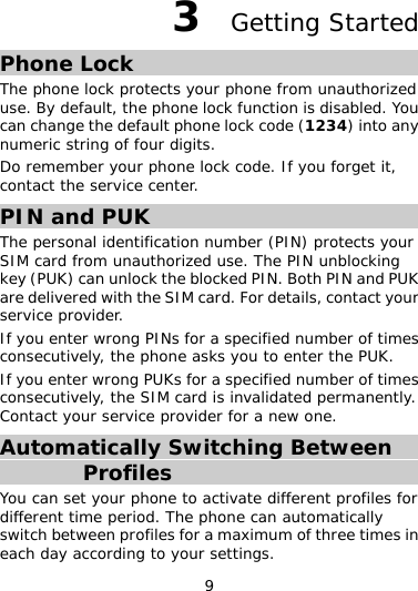 9 3  Getting Started Phone Lock The phone lock protects your phone from unauthorized use. By default, the phone lock function is disabled. You can change the default phone lock code (1234) into any numeric string of four digits. Do remember your phone lock code. If you forget it, contact the service center. PIN and PUK The personal identification number (PIN) protects your SIM card from unauthorized use. The PIN unblocking key (PUK) can unlock the blocked PIN. Both PIN and PUK are delivered with the SIM card. For details, contact your service provider. If you enter wrong PINs for a specified number of times consecutively, the phone asks you to enter the PUK. If you enter wrong PUKs for a specified number of times consecutively, the SIM card is invalidated permanently. Contact your service provider for a new one. Automatically Switching Between Profiles You can set your phone to activate different profiles for different time period. The phone can automatically switch between profiles for a maximum of three times in each day according to your settings. 