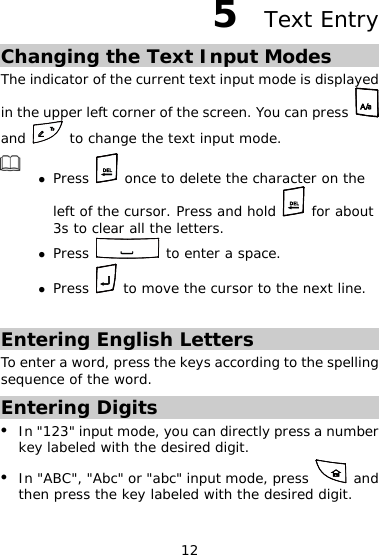 12 5  Text Entry Changing the Text Input Modes The indicator of the current text input mode is displayed in the upper left corner of the screen. You can press   and   to change the text input mode.  z Press   once to delete the character on the left of the cursor. Press and hold   for about 3s to clear all the letters. z Press   to enter a space. z Press   to move the cursor to the next line.  Entering English Letters To enter a word, press the keys according to the spelling sequence of the word. Entering Digits z In &quot;123&quot; input mode, you can directly press a number key labeled with the desired digit. z In &quot;ABC&quot;, &quot;Abc&quot; or &quot;abc&quot; input mode, press   and then press the key labeled with the desired digit. 