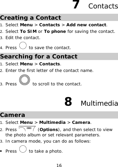 16 7  Contacts Creating a Contact 1. Select Menu &gt; Contacts &gt; Add new contact. 2. Select To SIM or To phone for saving the contact. 3. Edit the contact. 4. Press   to save the contact. Searching for a Contact 1. Select Menu &gt; Contacts. 2. Enter the first letter of the contact name. 3. Press   to scroll to the contact. 8  Multimedia Camera 1. Select Menu &gt; Multimedia &gt; Camera. 2. Press   (Options), and then select to view the photo album or set relevant parameters. 3. In camera mode, you can do as follows: z Press   to take a photo. 