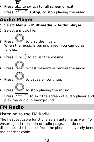 18 z Press   to switch to full screen or exit. 4. Press   (Stop) to stop playing the video. Audio Player 1. Select Menu &gt; Multimedia &gt; Audio player. 2. Select a music file. 3. Press   to play the music. When the music is being played, you can do as follows: z Press   or   to adjust the volume. z Press   to fast forward or rewind the audio. z Press   to pause or continue. z Press   to stop playing the music. 4. Press   to exit the screen of audio player and play the audio in background. FM Radio Listening to the FM Radio The headset cable functions as an antenna as well. To ensure good reception of radio programs, do not disconnect the headset from the phone or severely bend the headset cable. 