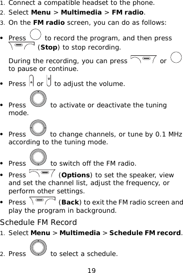 19 1. Connect a compatible headset to the phone. 2. Select Menu &gt; Multimedia &gt; FM radio. 3. On the FM radio screen, you can do as follows: z Press   to record the program, and then press  (Stop) to stop recording. During the recording, you can press   or   to pause or continue. z Press   or   to adjust the volume. z Press   to activate or deactivate the tuning mode. z Press   to change channels, or tune by 0.1 MHz according to the tuning mode. z Press   to switch off the FM radio. z Press   (Options) to set the speaker, view and set the channel list, adjust the frequency, or perform other settings. z Press   (Back) to exit the FM radio screen and play the program in background. Schedule FM Record 1. Select Menu &gt; Multimedia &gt; Schedule FM record. 2. Press   to select a schedule. 