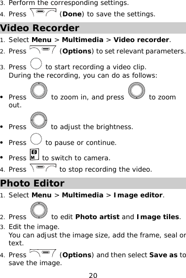 20 3. Perform the corresponding settings. 4. Press   (Done) to save the settings. Video Recorder 1. Select Menu &gt; Multimedia &gt; Video recorder. 2. Press   (Options) to set relevant parameters. 3. Press   to start recording a video clip. During the recording, you can do as follows: z Press   to zoom in, and press   to zoom out. z Press   to adjust the brightness. z Press   to pause or continue. z Press   to switch to camera. 4. Press   to stop recording the video. Photo Editor 1. Select Menu &gt; Multimedia &gt; Image editor. 2. Press   to edit Photo artist and Image tiles. 3. Edit the image. You can adjust the image size, add the frame, seal or text. 4. Press   (Options) and then select Save as to save the image. 