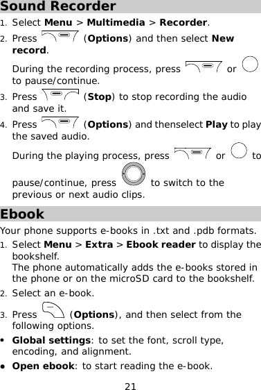 21 Sound Recorder 1. Select Menu &gt; Multimedia &gt; Recorder. 2. Press   (Options) and then select New record. During the recording process, press   or   to pause/continue. 3. Press   (Stop) to stop recording the audio and save it. 4. Press   (Options) and thenselect Play to play the saved audio. During the playing process, press   or   to pause/continue, press   to switch to the previous or next audio clips. Ebook Your phone supports e-books in .txt and .pdb formats. 1. Select Menu &gt; Extra &gt; Ebook reader to display the bookshelf. The phone automatically adds the e-books stored in the phone or on the microSD card to the bookshelf. 2. Select an e-book. 3. Press   (Options), and then select from the following options. z Global settings: to set the font, scroll type, encoding, and alignment. z Open ebook: to start reading the e-book. 