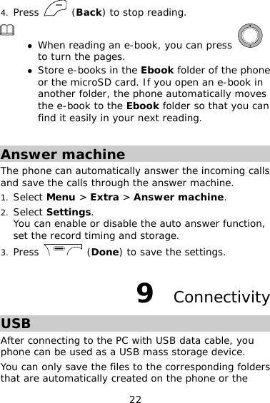 22 4. Press   (Back) to stop reading.  z When reading an e-book, you can press   to turn the pages.  z Store e-books in the Ebook folder of the phone or the microSD card. If you open an e-book in another folder, the phone automatically moves the e-book to the Ebook folder so that you can find it easily in your next reading.  Answer machine The phone can automatically answer the incoming calls and save the calls through the answer machine. 1. Select Menu &gt; Extra &gt; Answer machine. 2. Select Settings. You can enable or disable the auto answer function, set the record timing and storage. 3. Press   (Done) to save the settings. 9  Connectivity USB After connecting to the PC with USB data cable, you phone can be used as a USB mass storage device. You can only save the files to the corresponding folders that are automatically created on the phone or the 