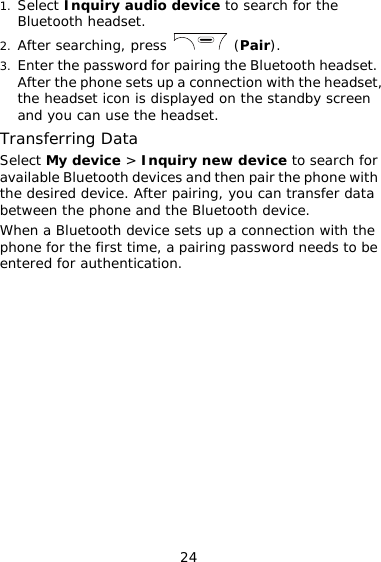 24 1. Select Inquiry audio device to search for the Bluetooth headset. 2. After searching, press   (Pair). 3. Enter the password for pairing the Bluetooth headset. After the phone sets up a connection with the headset, the headset icon is displayed on the standby screen and you can use the headset. Transferring Data Select My device &gt; Inquiry new device to search for available Bluetooth devices and then pair the phone with the desired device. After pairing, you can transfer data between the phone and the Bluetooth device. When a Bluetooth device sets up a connection with the phone for the first time, a pairing password needs to be entered for authentication.  