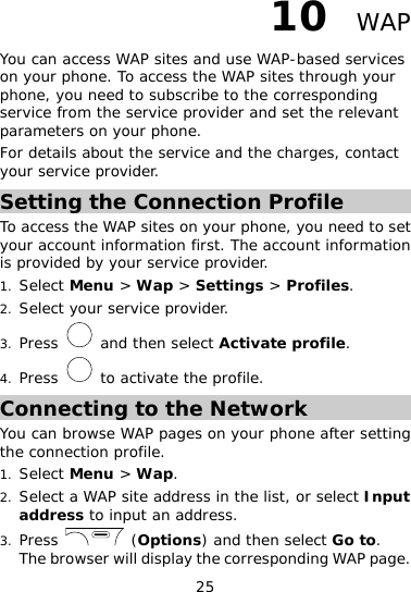 25 10  WAP You can access WAP sites and use WAP-based services on your phone. To access the WAP sites through your phone, you need to subscribe to the corresponding service from the service provider and set the relevant parameters on your phone. For details about the service and the charges, contact your service provider. Setting the Connection Profile To access the WAP sites on your phone, you need to set your account information first. The account information is provided by your service provider. 1. Select Menu &gt; Wap &gt; Settings &gt; Profiles. 2. Select your service provider. 3. Press   and then select Activate profile. 4. Press   to activate the profile. Connecting to the Network You can browse WAP pages on your phone after setting the connection profile. 1. Select Menu &gt; Wap. 2. Select a WAP site address in the list, or select Input address to input an address. 3. Press   (Options) and then select Go to. The browser will display the corresponding WAP page. 