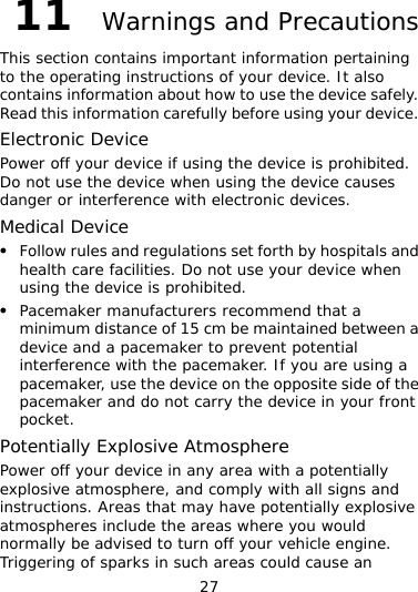 27 11  Warnings and Precautions This section contains important information pertaining to the operating instructions of your device. It also contains information about how to use the device safely. Read this information carefully before using your device. Electronic Device Power off your device if using the device is prohibited. Do not use the device when using the device causes danger or interference with electronic devices. Medical Device z Follow rules and regulations set forth by hospitals and health care facilities. Do not use your device when using the device is prohibited. z Pacemaker manufacturers recommend that a minimum distance of 15 cm be maintained between a device and a pacemaker to prevent potential interference with the pacemaker. If you are using a pacemaker, use the device on the opposite side of the pacemaker and do not carry the device in your front pocket. Potentially Explosive Atmosphere Power off your device in any area with a potentially explosive atmosphere, and comply with all signs and instructions. Areas that may have potentially explosive atmospheres include the areas where you would normally be advised to turn off your vehicle engine. Triggering of sparks in such areas could cause an 